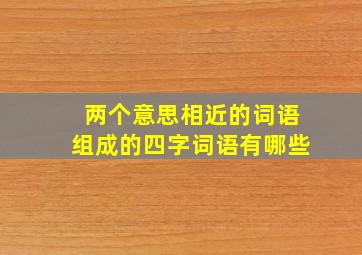 两个意思相近的词语组成的四字词语有哪些