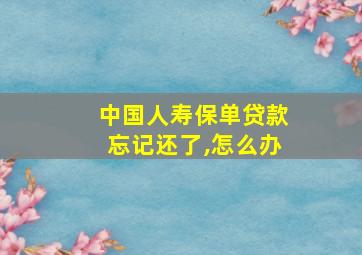 中国人寿保单贷款忘记还了,怎么办