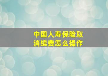 中国人寿保险取消续费怎么操作