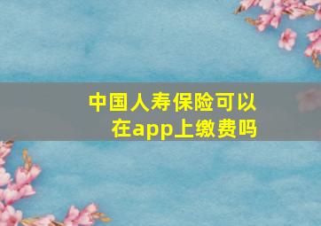 中国人寿保险可以在app上缴费吗