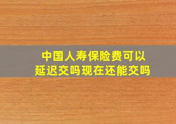 中国人寿保险费可以延迟交吗现在还能交吗