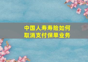 中国人寿寿险如何取消支付保单业务