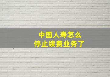 中国人寿怎么停止续费业务了