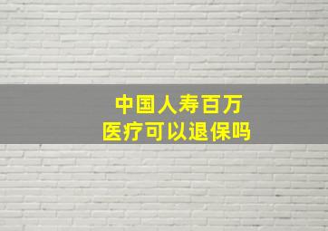 中国人寿百万医疗可以退保吗