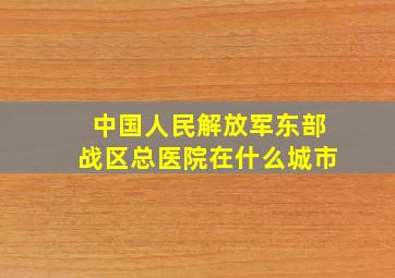 中国人民解放军东部战区总医院在什么城市