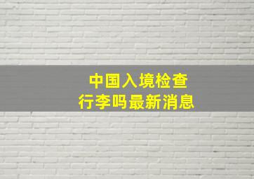 中国入境检查行李吗最新消息