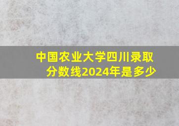 中国农业大学四川录取分数线2024年是多少