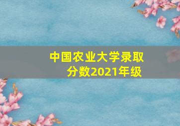 中国农业大学录取分数2021年级