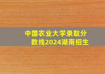 中国农业大学录取分数线2024湖南招生