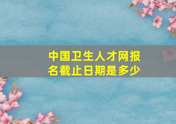 中国卫生人才网报名截止日期是多少