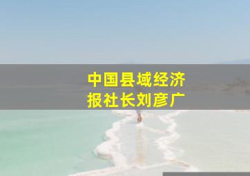 中国县域经济报社长刘彦广