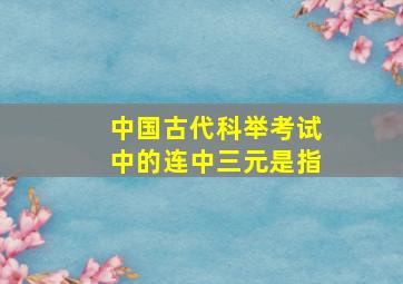 中国古代科举考试中的连中三元是指