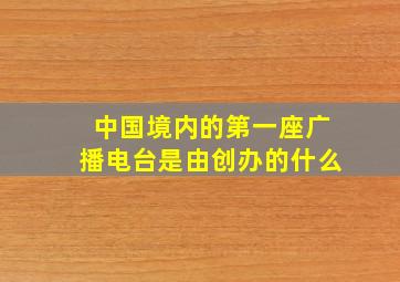 中国境内的第一座广播电台是由创办的什么