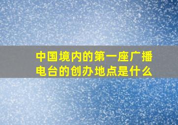 中国境内的第一座广播电台的创办地点是什么