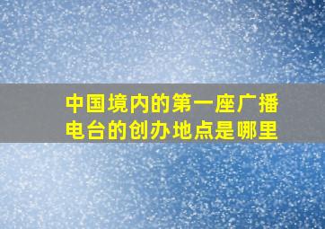 中国境内的第一座广播电台的创办地点是哪里