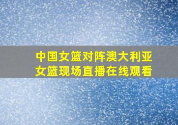 中国女篮对阵澳大利亚女篮现场直播在线观看