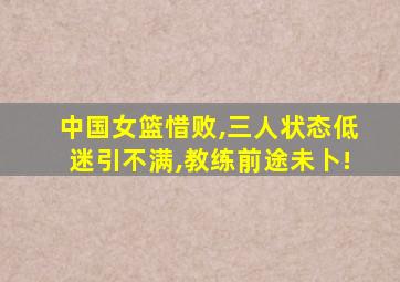 中国女篮惜败,三人状态低迷引不满,教练前途未卜!