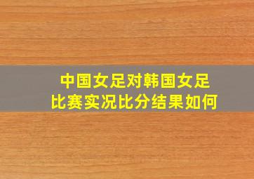 中国女足对韩国女足比赛实况比分结果如何