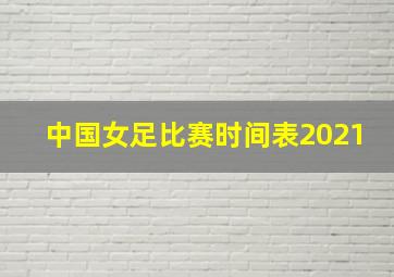 中国女足比赛时间表2021