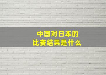 中国对日本的比赛结果是什么