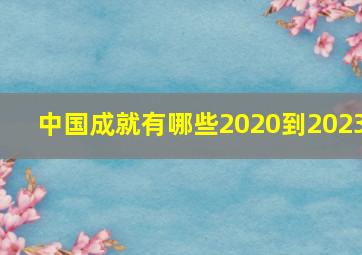 中国成就有哪些2020到2023