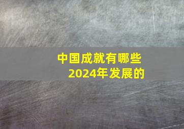 中国成就有哪些2024年发展的