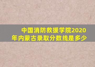 中国消防救援学院2020年内蒙古录取分数线是多少