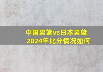 中国男篮vs日本男篮2024年比分情况如何