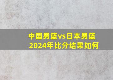 中国男篮vs日本男篮2024年比分结果如何