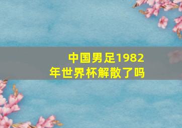 中国男足1982年世界杯解散了吗