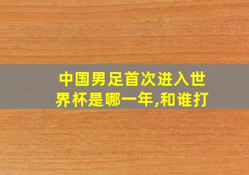 中国男足首次进入世界杯是哪一年,和谁打