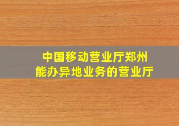 中国移动营业厅郑州能办异地业务的营业厅