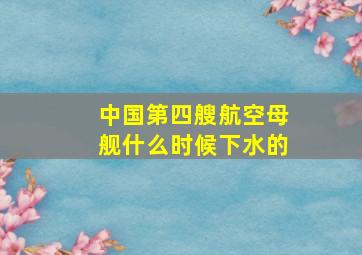 中国第四艘航空母舰什么时候下水的