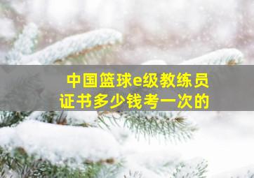 中国篮球e级教练员证书多少钱考一次的