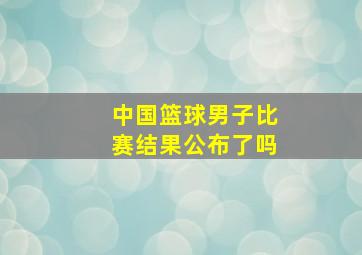 中国篮球男子比赛结果公布了吗