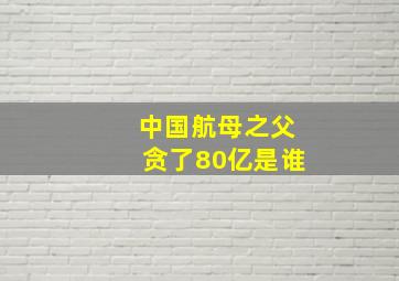 中国航母之父贪了80亿是谁