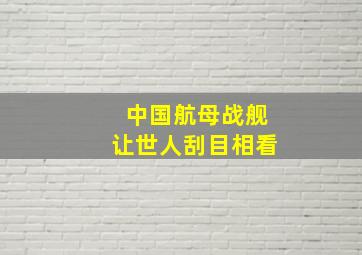 中国航母战舰让世人刮目相看