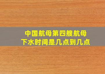 中国航母第四艘航母下水时间是几点到几点