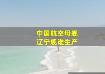 中国航空母舰辽宁舰谁生产