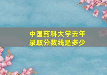 中国药科大学去年录取分数线是多少