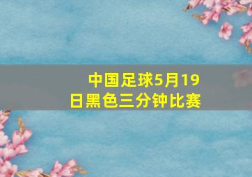 中国足球5月19日黑色三分钟比赛