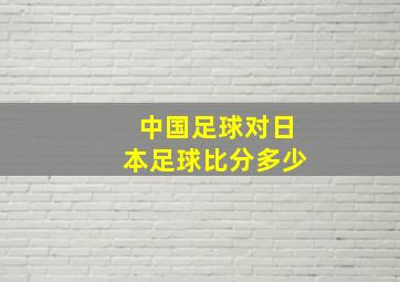 中国足球对日本足球比分多少