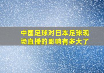 中国足球对日本足球现场直播的影响有多大了