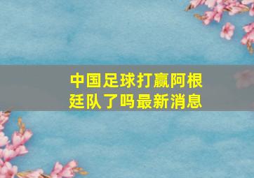 中国足球打赢阿根廷队了吗最新消息