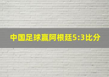 中国足球赢阿根廷5:3比分