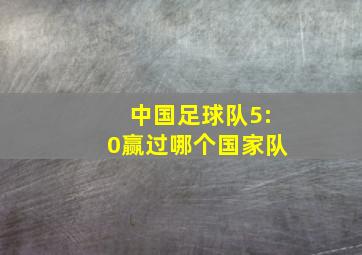 中国足球队5:0赢过哪个国家队