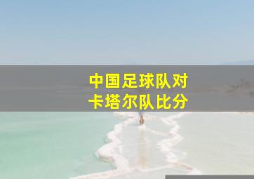 中国足球队对卡塔尔队比分