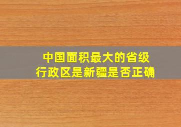 中国面积最大的省级行政区是新疆是否正确