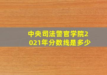 中央司法警官学院2021年分数线是多少