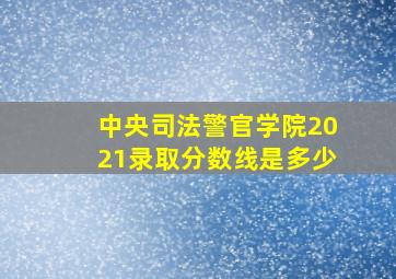 中央司法警官学院2021录取分数线是多少